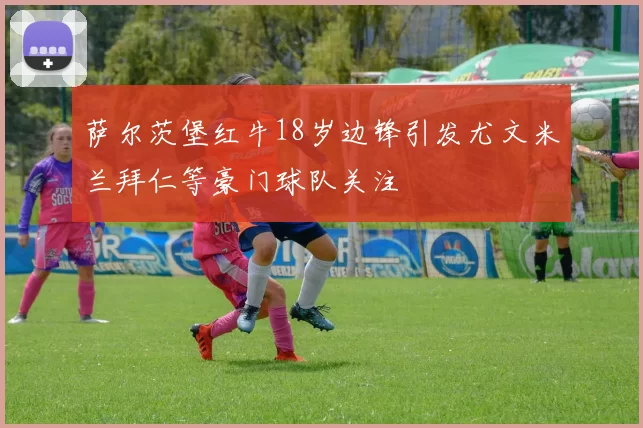 萨尔茨堡红牛18岁边锋引发尤文米兰拜仁等豪门球队关注