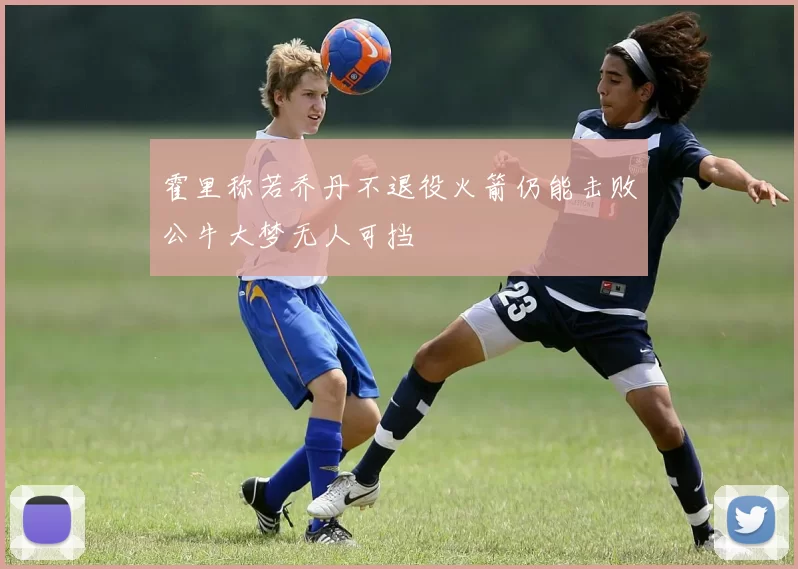 霍里称若乔丹不退役火箭仍能击败公牛大梦无人可挡