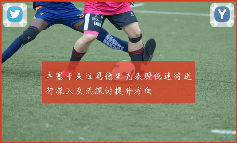 丰塞卡关注恩德里克表现低迷将进行深入交流探讨提升方向