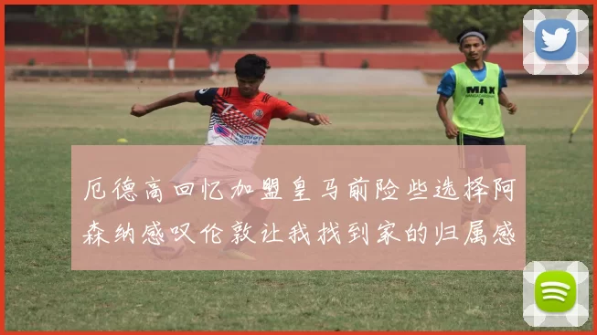 厄德高回忆加盟皇马前险些选择阿森纳感叹伦敦让我找到家的归属感