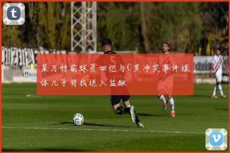 莱万特前球员回忆与C罗冲突事件媒体几乎将我送入监狱