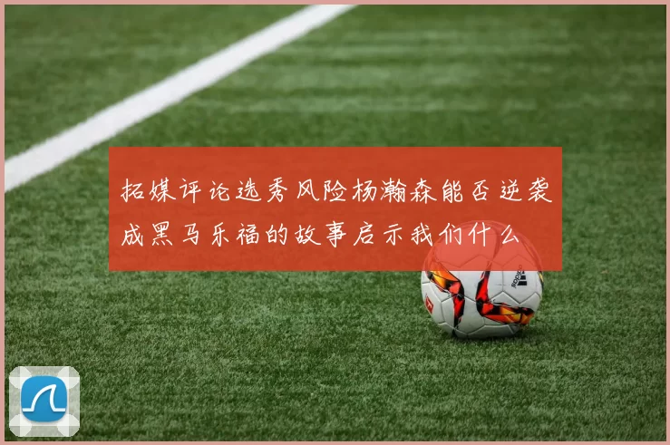 拓媒评论选秀风险杨瀚森能否逆袭成黑马乐福的故事启示我们什么