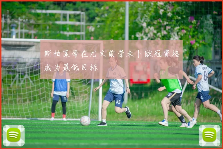 斯帕莱蒂在尤文前景未卜欧冠资格成为最低目标