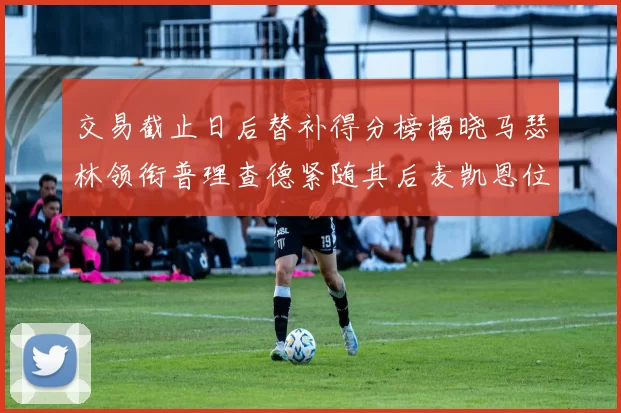 交易截止日后替补得分榜揭晓马瑟林领衔普理查德紧随其后麦凯恩位列第三