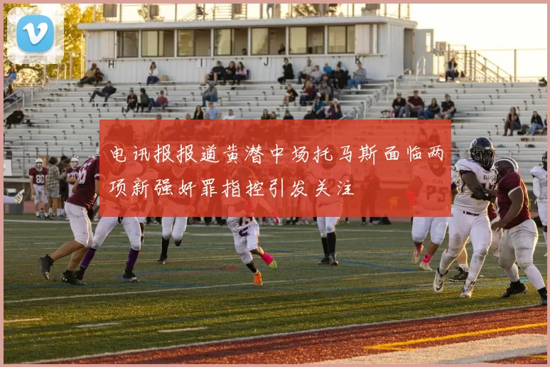 电讯报报道黄潜中场托马斯面临两项新强奸罪指控引发关注
