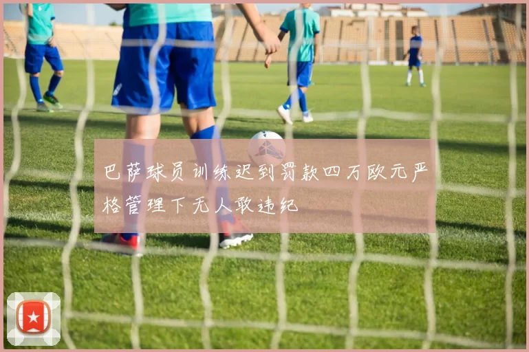 巴萨球员训练迟到罚款四万欧元严格管理下无人敢违纪