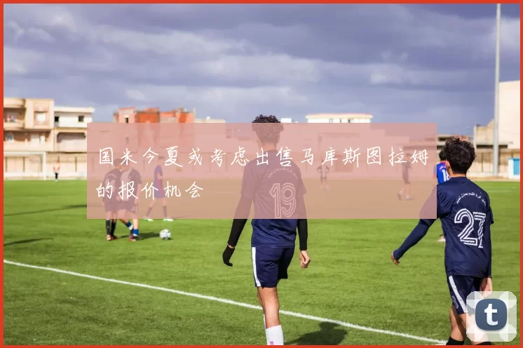 国米今夏或考虑出售马库斯图拉姆的报价机会