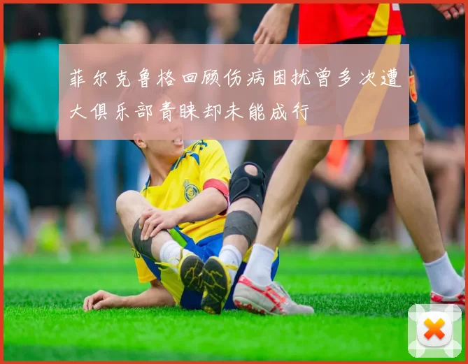 菲尔克鲁格回顾伤病困扰曾多次遭大俱乐部青睐却未能成行