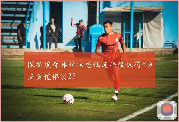 探花埃奇库姆状态低迷半场仅得6分正负值惨淡25