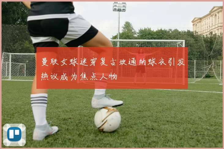 曼联女球迷穿复古坎通纳球衣引发热议成为焦点人物