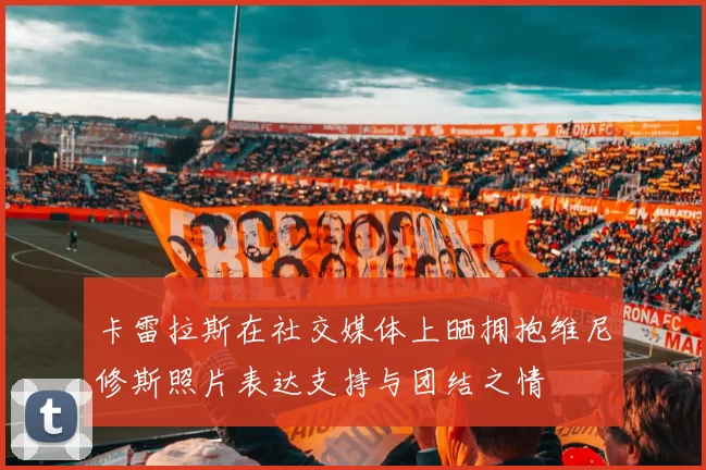 卡雷拉斯在社交媒体上晒拥抱维尼修斯照片表达支持与团结之情