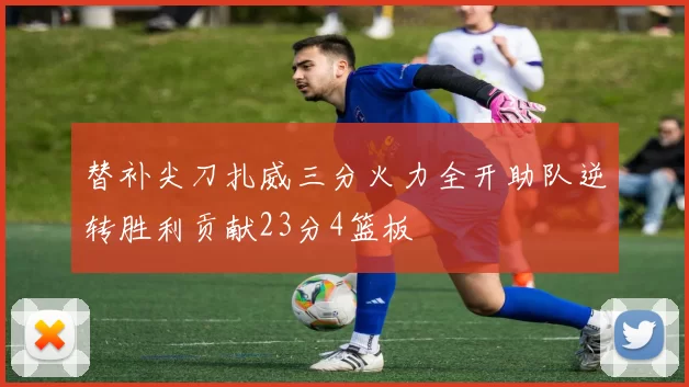 替补尖刀扎威三分火力全开助队逆转胜利贡献23分4篮板