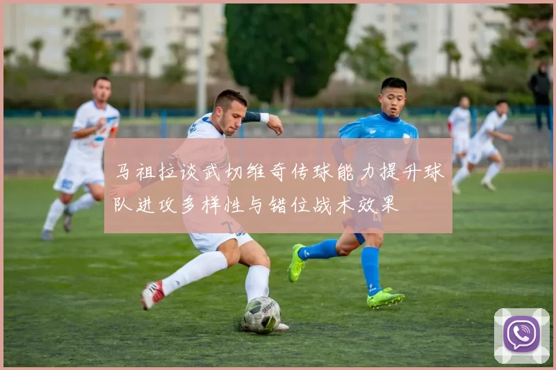 马祖拉谈武切维奇传球能力提升球队进攻多样性与错位战术效果