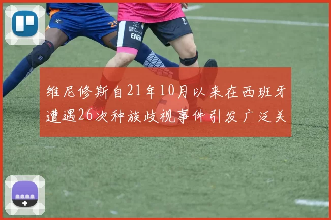 维尼修斯自21年10月以来在西班牙遭遇26次种族歧视事件引发广泛关注