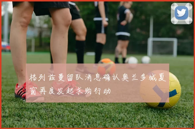 格列兹曼留队消息确认奥兰多城夏窗再度发起求购行动