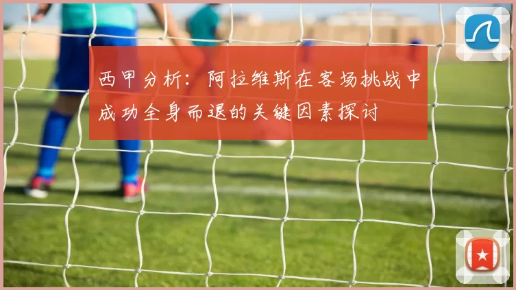 西甲分析：阿拉维斯在客场挑战中成功全身而退的关键因素探讨